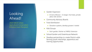 Looking
Ahead!
 Garden Expansion
 El Cerro Mission – 3x larger, fruit trees, private
plots, kids section
 Community Advisory Boards
 Food distribution
 Donation systems, develop growers’ market
 Kids Groups
 Each garden, Partner w/ NMSU Extension
 School Garden and Greenhouse Network
 Develop partnerships to create District-wide
farming youth internships, apprentice and
training opportunities
2020 NACD Urban
Agriculture Conservation
Initiative Grant Recipient
 