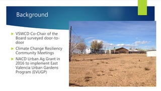 Background
 VSWCD Co-Chair of the
Board surveyed door-to-
door
 Climate Change Resiliency
Community Meetings
 NACD Urban Ag Grant in
2016 to implement East
Valencia Urban Gardens
Program (EVUGP)
 