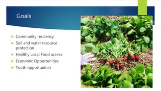 Goals
 Community resiliency
 Soil and water resource
protection
 Healthy Local Food access
 Economic Opportunities
 Youth opportunities
 