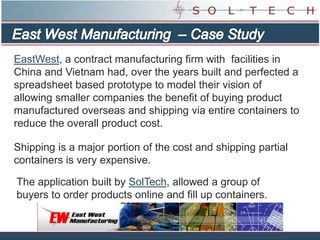 East West Manufacturing  – Case Study EastWest, a contract manufacturing firm with  facilities in China and Vietnam had, over the years built and perfected a spreadsheet based prototype to model their vision of allowing smaller companies the benefit of buying product manufactured overseas and shipping via entire containers to reduce the overall product cost.  Shipping is a major portion of the cost and shipping partial containers is very expensive.  The application built by SolTech, allowed a group of buyers to order products online and fill up containers. 