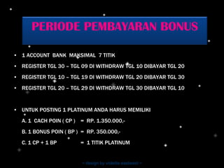 1 ACCOUNT  BANK  MAKSIMAL  7 TITIK REGISTER TGL 30 – TGL 09 DI WITHDRAW TGL 10 DIBAYAR TGL 20  REGISTER TGL 10 – TGL 19 DI WITHDRAW TGL 20 DIBAYAR TGL 30 REGISTER TGL 20 – TGL 29 DI WITHDRAW TGL 30 DIBAYAR TGL 10 UNTUK POSTING 1 PLATINUM ANDA HARUS MEMILIKI A. 1  CACH POIN ( CP )  =  RP. 1.350.000,- B. 1 BONUS POIN ( BP )  =  RP. 350.000,- C. 1 CP + 1 BP  =  1 TITIK PLATINUM ~ design by violetta eastwest ~ PERIODE PEMBAYARAN BONUS 