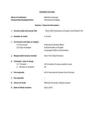 COURSE OUTLINE
Name of institution Mahidol University
Campus/faculty/department International College
Section 1 General Information
1. Course code and course title ICCU 202 Introduction to Eastern and Western Art
2. Number of credit 4 (4-0-8)
3. Curriculum and type of subject
3.1 Curriculum Intercultural Studies Major
3.2 Type of Subject Critical Studies of English
Language (CSEL) concentration
4. Responsible faculty member Asst. Prof. Dale Konstanz
5. Trimester / year of study
5.1 Trimester All trimesters of every academic year
2. Number of students 45
6. Pre-requisite All of Intercultural Studies Core Courses
7. Co-requisite -
8. Venue of study Mahidol University, Salaya campus
9. Date of latest revision April, 2018
 