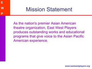 Mission Statement As the nation's premier Asian American theatre organization, East West Players produces outstanding works and educational programs that give voice to the Asian Pacific American experience.  