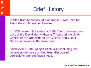 Brief History Started from basement of a church in Silver Lake for Asian Pacific American Theatre.  In 1998, moved its location to Little Tokyo in downtown L.A., at the David Henry Hwang Theatre at the Union Center for the Arts with an Art Gallery, and Visual Communications in the basement.  Serve over 10,000 people each year, including low income audiences provided free, discounted admissions and deaf audiences.  