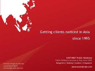 Getting clients noticed in Asia
since 1995

Christian Dougoud, Director
+44 (0)7453706475
christian@eastwestpr.com

EASTWEST Public Relations
Public Relations services in Asia since 1995
Bangalore | Beijing | London | Singapore

www.eastwestpr.com

 
