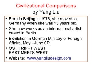 Civilizational Comparisons
by Yang Liu
• Born in Beijing in 1976, she moved to
Germany when she was 13 years old.
• She now works as an international artist
based in Berlin.
• Exhibition in German Ministry of Foreign
Affairs, May - June 07:
• OST TRIFFT WEST
EAST MEETS WEST
• Website: www.yangliudesign.com
 
