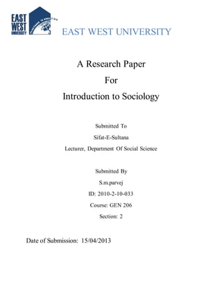 EAST WEST UNIVERSITY 
A Research Paper 
For 
Introduction to Sociology 
Submitted To 
Sifat-E-Sultana 
Lecturer, Department Of Social Science 
Submitted By 
S.m.parvej 
ID: 2010-2-10-033 
Course: GEN 206 
Section: 2 
Date of Submission: 15/04/2013 
 