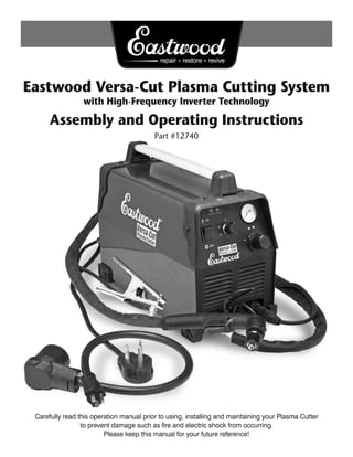 Eastwood Versa-Cut Plasma Cutting System
                 with High-Frequency Inverter Technology

      Assembly and Operating Instructions
                                          Part #12740




 Carefully read this operation manual prior to using, installing and maintaining your Plasma Cutter
                 to prevent damage such as ﬁre and electric shock from occurring.
                         Please keep this manual for your future reference!
 