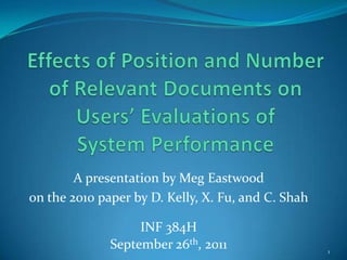 Effects of Position and Number of Relevant Documents on Users’ Evaluations of System Performance A presentation by Meg Eastwood  on the 2010 paper by D. Kelly, X. Fu, and C. Shah INF 384H September 26th, 2011 1 