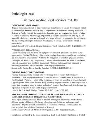 Pathologist case
East zone medico legal services pvt. ltd
PATHOLGIST/LABORATORY:
Requisite tests not conducted in time: Tantamount to deficiency in service: Complainant entitled
to compensation. Omission to act in time -Compensation -Complainant suffering from fever -
Referred to Apollo Hospital for certain tests -Requisite tests not conducted on the day of taking
of sample -Contention, Microbiology Department of Hospital ceases to work after 5 p.m., not
acceptable -Laboratory attached to hospital is 24 hours laboratory -Non- conducting of tests on
the day of taking of samples tantamount to deficiency in service - Complainant entitled to
compensation.
Shahul Hameed v. M/s. Apollo Hospital Enterprises Tamil Nadu S.C.D.R.C. II (2002) CPJ:189.
PATHOLOGIST/ PEDIATRICIAN:
Doctor conducting tests, not liable for negligence of consultant physician: Not liable to pay
compensation. Medical Negligence -Doctor who conducted necessary tests charged professional
fee -Not prescribed any Medicine- Not liable for negligence of consultant physician of infant.
Pathologist not liable to pay compensation. Gardinal Tablet Prescribed for infant of one month
with out conducting tests-Condition deteriorated -Opposite party pediatrician negligent in
rendering professional services therefore Liable to pay compensation.
Shyam sunder Tantia (Dr.) v. Deepika Rajasthan S.C.D.R.C. I (2002) CPJ:411
FAILURE TO DO INVESTIGATIONS:
Fracture: X-ray essentially required after two to three days of plaster: Failed to insure
instructions: Liable to pay compensation -Failure of Advice Communication -Compensation -
Hand fractured -Plastered ~ Union of the two pieces of bones not according to proper alignment -
Opposite parties aware of the fact that X-ray essentially required after two to three days-Failed to
ensure that instructions given in writing and patient's relatives have been made to understand the
importance of repeated X-ray -Liable to pay compensation.
Laxmi v. Dr. S.K. Govil Madhya Pradesh S.C.D.R.C. I (2001) CPJ: 335
BLOOD REPORT DIFFERENT IN DIFFERENT LABS: VOLUMINOUS EVIDENCE
INVOLVED: DECLINED TO EXERCISE JURISDICTION:
Blood report of baby conducted thrice at different pathological laboratories, results showed
different reading of bilirubin -Negligence alleged on par(of physician and pathological
laboratories -Dispute involved consideration of voluminous evidence -Forum declined to
exercise jurisdiction -Order of Forum upheld in appeal.
Supriti Modak v. Gokul Ch. Modak West Bengal S.C.D.R.C. II (2001) CPJ: 219.
Complainant not turned up for cross-examination, failed to substantiate the allegations levelled
 