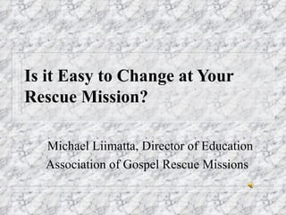Is it Easy to Change at Your Rescue Mission? Michael Liimatta, Director of Education Association of Gospel Rescue Missions 