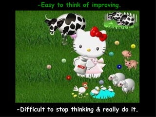 -Easy to think of improving. -Difficult to stop thinking & really do it. 