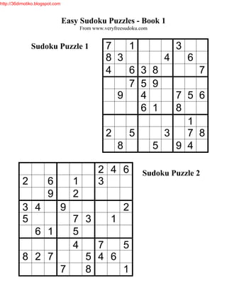http://36dimotiko.blogspot.com



                                 Easy Sudoku Puzzles - Book 1
                                        From www.veryfreesudoku.com


               Sudoku Puzzle 1                    7   1       3
                                                  8 3       4   6
                                                  4   6 3 8       7
                                                      7 5 9
                                                    9   4     7 5 6
                                                        6 1   8
                                                                1
                                                  2   5     3   7 8
                                                    8     5   9 4

                                               2 4 6             Sudoku Puzzle 2
           2           6            1          3
                       9            2
           3 4   9         2
           5       7 3   1
             6 1   5
                   4   7   5
           8 2 7     5 4 6
                 7   8     1
 