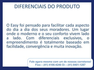 DIFERENCIAIS DO PRODUTO


O Easy foi pensado para facilitar cada aspecto
do dia a dia dos seus moradores. Um lugar
onde o moderno e o seu conforto vivem lado
a lado. Com diferenciais exclusivos, o
empreendimento é totalmente baseado em
facilidade, convergência e muita inovação.


       Paulo Barros Consultor de Investimentos e negócios
               imobiliários (55) 41 8401-1287
 