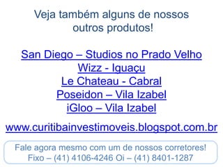 Veja também alguns de nossos
            outros produtos!

   San Diego – Studios no Prado Velho
             Wizz - Iguaçu
          Le Chateau - Cabral
         Poseidon – Vila Izabel
           iGloo – Vila Izabel
www.curitibainvestimoveis.blogspot.com.br
 Fale agora mesmo com um de nossos corretores!
    Fixo – (41) 4106-4246 Oi – (41) 8401-1287
 