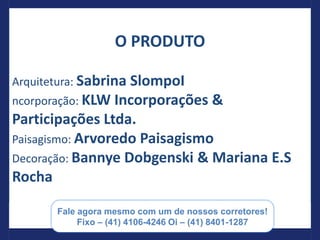 O PRODUTO

Arquitetura: Sabrina SlompoI
ncorporação: KLW Incorporações &
Participações Ltda.
Paisagismo: Arvoredo Paisagismo
Decoração: Bannye Dobgenski & Mariana E.S
Rocha

         Paulo Barros Consultor de Investimentos e negócios
                 imobiliários (55) 41 8401-1287
 