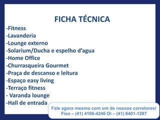 FICHA TÉCNICA
-Fitness
-Lavanderia
-Lounge externo
-Solarium/Ducha e espelho d’agua
-Home Office
-Churrasqueira Gourmet
-Praça de descanso e leitura
-Espaço easy living
-Terraço fitness
- Varanda lounge
-Hall de entrada

                   (55) 41 8401-1287
 