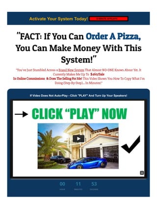 Activate Your System Today! November 22, 2020
"FACT: If You Can Order A Pizza,
You Can Make Money With This
System!"
"You’ve Just Stumbled Across a Brand New System That Almost NO-ONE Knows About Yet. It
Currently Makes Me Up To  $460/Sale
 In Online Commissions  & Does The Selling For Me! This Video Shows You How To Copy What I'm
Doing (Step-By-Step)... In Minutes!"
If Video Does Not Auto-Play - Click "PLAY" And Turn Up Your Speakers!
00
HOUR
11
MINUTES
53
SECONDS
12 MINUTE AFFILIATE
 