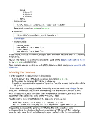 • item-2
1. item-2.1
2. item-2.2
3. item-2.3
• item-3
• Inline markup:
*bold*, /italic/, _underlined_, =code= and ~verbatim~
bold, italic, underlined, code and verbatim
• Hyperlink:
[[http://info.btranslator.org][B-Translator]]
B-Translator
• Preformatted:
#+BEGIN_EXAMPLE
Some example from a text file.
# +END_EXAMPLE
Some example from a text file.
It is so simple, intuitive and familiar, that you don't even need a tutorial and can start using
it right away.
You can find more about the markup that can be used, on the documentation of org-mode
(or try info org on the terminal).
As an example, you can see the org code of this document itself on gist: easy-blogging-with-
emacs.org
Publishing The Document
In order to publish the document, I do these steps:
1. First, convert it to HTML (with the emacs command: C-c C-e h).
2. Then open the generated HTML file in a browser.
3. And then copy/paste the content of the article from the browser to the editor of the
blog site.
I don't know why, but a copy/paste like this usually works very well. I use Blogger for my
blogs, but I think that it should work on other blog sites and WYSIWYG editors as well.
After the copy/paste, I still have to do some minor manual corrections, but this is much
easier than writing the whole thing on the WYSIWYG editor.
Pay attention to these lines that are at the beginning of the org file:
#+OPTIONS: num:nil toc:t ^:nil f:nil TeX:nil LaTeX:nil
#+STYLE: <link href="css/org.css" rel="stylesheet" type="text/css"/>
They control the look of the generated HTML file. The first one defines some
settings/options, like: don't number headers, generate a TOC, turn off TeX syntax for
subscripts, etc. More details and other options you can find on the documentation for
 