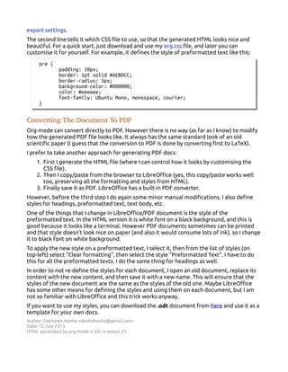 export settings.
The second line tells it which CSS file to use, so that the generated HTML looks nice and
beautiful. For a quick start, just download and use my org.css file, and later you can
customise it for yourself. For example, it defines the style of preformatted text like this:
pre {
padding: 10px;
border: 1pt solid #AEBDCC;
border-radius: 5px;
background-color: #000000;
color: #eeeeee;
font-family: Ubuntu Mono, monospace, courier;
}
Converting The Document To PDF
Org-mode can convert directly to PDF. However there is no way (as far as I know) to modify
how the generated PDF file looks like. It always has the same standard look of an old
scientific paper (I guess that the conversion to PDF is done by converting first to LaTeX).
I prefer to take another approach for generating PDF docs:
1. First I generate the HTML file (where I can control how it looks by customising the
CSS file).
2. Then I copy/paste from the browser to LibreOffice (yes, this copy/paste works well
too, preserving all the formatting and styles from HTML).
3. Finally save it as PDF. LibreOffice has a built-in PDF converter.
However, before the third step I do again some minor manual modifications. I also define
styles for headings, preformatted text, text body, etc.
One of the things that I change in LibreOffice/PDF document is the style of the
preformatted text. In the HTML version it is white font on a black background, and this is
good because it looks like a terminal. However PDF documents sometimes can be printed
and that style doesn't look nice on paper (and also it would consume lots of ink), so I change
it to black font on white background.
To apply the new style on a preformatted text, I select it, then from the list of styles (on
top-left) select "Clear formatting", then select the style "Preformatted Text". I have to do
this for all the preformatted texts. I do the same thing for headings as well.
In order to not re-define the styles for each document, I open an old document, replace its
content with the new content, and then save it with a new name. This will ensure that the
styles of the new document are the same as the styles of the old one. Maybe LibreOffice
has some other means for defining the styles and using them on each document, but I am
not so familiar with LibreOffice and this trick works anyway.
If you want to use my styles, you can download the .odt document from here and use it as a
template for your own docs.
Author: Dashamir Hoxha <dashohoxha@gmail.com>
Date: 12 July 2013
HTML generated by org-mode 6.33x in emacs 23
 