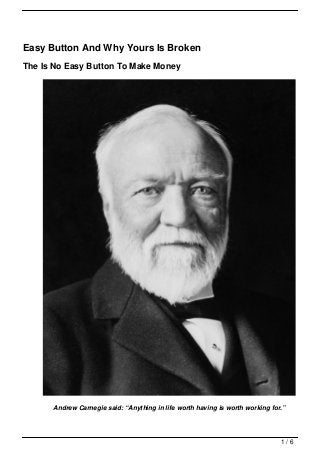 Easy Button And Why Yours Is Broken
The Is No Easy Button To Make Money




      Andrew Carnegie said: “Anything in life worth having is worth working for.”




                                                                               1/6
 