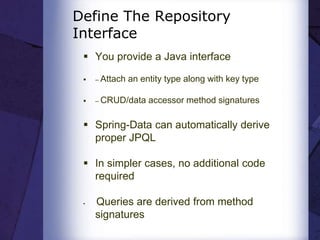 Define The Repository
Interface
 You provide a Java interface
 – Attach an entity type along with key type
 – CRUD/data accessor method signatures
 Spring-Data can automatically derive
proper JPQL
 In simpler cases, no additional code
required
 Queries are derived from method
signatures
 