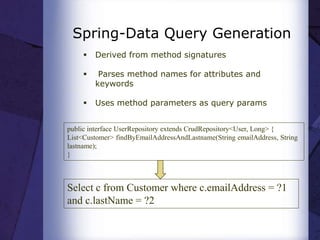 Spring-Data Query Generation
 Derived from method signatures
 Parses method names for attributes and
keywords
 Uses method parameters as query params
public interface UserRepository extends CrudRepository<User, Long> {
List<Customer> findByEmailAddressAndLastname(String emailAddress, String
lastname);
}
Select c from Customer where c.emailAddress = ?1
and c.lastName = ?2
 