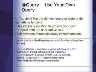 @Query – Use Your Own
Query
• You don't like the derived query or want to do
something fancier?
● Use @Query notation to provide your own
● Support both JPQL or native SQL
● Still provides automatic proxy implementation
public interface UserRepository extends CrudRepository<User,
Long>{
...
@Query("select u from User u where u.firstname = ?1")
List<User> findByFirstname(String firstname);
@Query(value="SELECT FROM USERS WHERE
EMAIL_ADDRESS = ?1" nativeQuery=true)
User findByEmailAddress(String email);
...
 