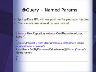 @Query – Named Params
• Spring-Data JPA will use position for parameter binding
• You can also use named params instead
interface UserRepository extends CrudRepository<User,
Long>{
...
@Query("select u from User u where u.firstname = :name
or u.lastname = :name")
List<User> findByFirstnameOrLastname(@Param("name")
String name);
...
}
 