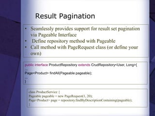 Result Pagination
• Seamlessly provides support for result set pagination
via Pageable Interface
• Define repository method with Pageable
• Call method with PageRequest class (or define your
own)
public interface ProductRepository extends CrudRepository<User, Long>{
...
Page<Product> findAll(Pageable pageable);
...
}
class ProductService {
Pageable pageable = new PageRequest(1, 20);
Page<Product> page = repository.findByDescriptionContaining(pageable);
}
 
