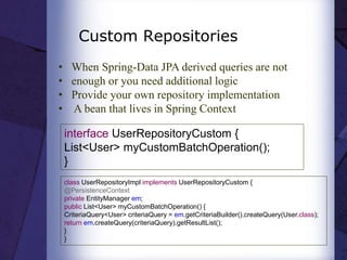 Custom Repositories
• When Spring-Data JPA derived queries are not
• enough or you need additional logic
• Provide your own repository implementation
• A bean that lives in Spring Context
interface UserRepositoryCustom {
List<User> myCustomBatchOperation();
}
class UserRepositoryImpl implements UserRepositoryCustom {
@PersistenceContext
private EntityManager em;
public List<User> myCustomBatchOperation() {
CriteriaQuery<User> criteriaQuery = em.getCriteriaBuilder().createQuery(User.class);
return em.createQuery(criteriaQuery).getResultList();
}
}
 