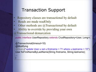 Transaction Support
• Repository classes are transactional by default
• Reads are made readOnly
• Other methods are @Transactional by default
• Ability to override by providing your own
@Transactional demarcation
public interface UserRepository extends CrudRepository<User, Long>{
...
@Transactional(timeout=10)
@Modifying
@Query("update User u set u.firstname = ?1 where u.lastname = ?2")
User fixFirstNameByLastName(String firstname, String lastname);
...
}
 