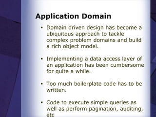 Application Domain
 Domain driven design has become a
ubiquitous approach to tackle
complex problem domains and build
a rich object model.
 Implementing a data access layer of
an application has been cumbersome
for quite a while.
 Too much boilerplate code has to be
written.
 Code to execute simple queries as
well as perform pagination, auditing,
etc
 