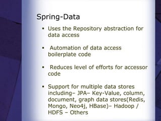 Spring-Data
 Uses the Repository abstraction for
data access
 Automation of data access
boilerplate code
 Reduces level of efforts for accessor
code
 Support for multiple data stores
including– JPA– Key-Value, column,
document, graph data stores(Redis,
Mongo, Neo4j, HBase)– Hadoop /
HDFS – Others
 