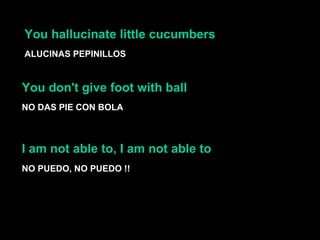 You hallucinate little cucumbers  ALUCINAS PEPINILLOS You don't give foot with ball  NO DAS PIE CON BOLA NO PUEDO, NO PUEDO !! I am not able to, I am not able to  