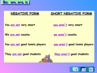 NEGATIVE FORM   SHORT NEGATIVE FORM You  are not  very smart  you aren´t  very smart We  are not  cousins  we aren´t  cousins You  are not  good tennis players  you aren´t  good tennis players They  are not  good students  they aren´t  good students Be:  am, are, is 