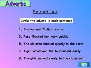 P r a c t i c e Circle the adverb in each sentence She learned Italian  easily Rosa finished her work quickly The children studied quietly in the room Tiger Wood won the tournament easily The girls walked slowly to the classroom Adverbs 