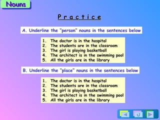 P r a c t i c e A. Underline the “person” nouns in the sentences below The doctor is in the hospital The students are in the classroom The girl is playing basketball The architect is in the swimming pool All the girls are in the library B. Underline the “place” nouns in the sentences below The doctor is in the hospital The students are in the classroom The girl is playing basketball The architect is in the swimming pool All the girls are in the library Nouns 
