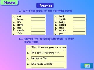 I.  Write the plural of the following words cat _________ house _________ life _________ movie _________ boy _________ candy _________ fish _________ Half ________ tooth ________ baby ________ sheep ________ man ________ watch ________ pen ________ II.  Rewrite the following sentences in their plural form The old woman gave me a pen ______________________ The boy is watching t.v. ______________________ He has a fish ______________________ She needs a knife ______________________ Practice Nouns 