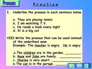 P r a c t i c e Underline the pronoun in each sentence below a. They are playing tennis b. I am watching T.V. c. He reads a book every night d. It is a big cat Write the pronoun that can be used instead of the underlined noun Example: The  teacher  is angry.  He  is angry a.The  children  are in the garden. ________ b.  Rose  and  John  are family.  ___________ c.  Charles  is very smart. _______________ e. The  car  is in the garage. _____________ Pronouns 