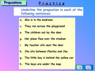 Prepositions P r a c t i c e Underline the prepostion in each of the following sentences She is in the bedroom They ran acroos the playground The children sat by the door Her plane flew over the stadium My teacher sits near the door Jim sits between Charles and Joe g.  The little boy is behind the yellow car h.  The keys are under the map 