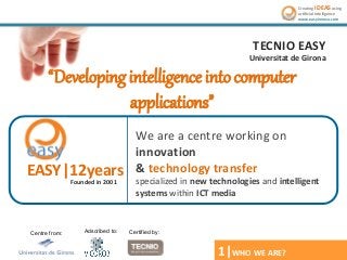Creating iDEAS using
artificial intelligence
www.easyinnova.com

TECNIO EASY
Universitat de Girona

“Developing intelligence into computer
applications”
EASY|12years
Founded in 2001

Centre from:

Adscribed to:

We are a centre working on
innovation
& technology transfer
specialized in new technologies and intelligent
systems within ICT media

Certified by:

1|WHO WE ARE?
*2 Segittur. Estudio de apps turísticas. 2013.

 