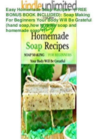 Easy Homemade Soap Recipes - (FREE
BONUS BOOK INCLUDED): Soap Making
For Beginners Your Body Will Be Grateful
(hand soap,how to make soap and
homemade soap 1)
 
