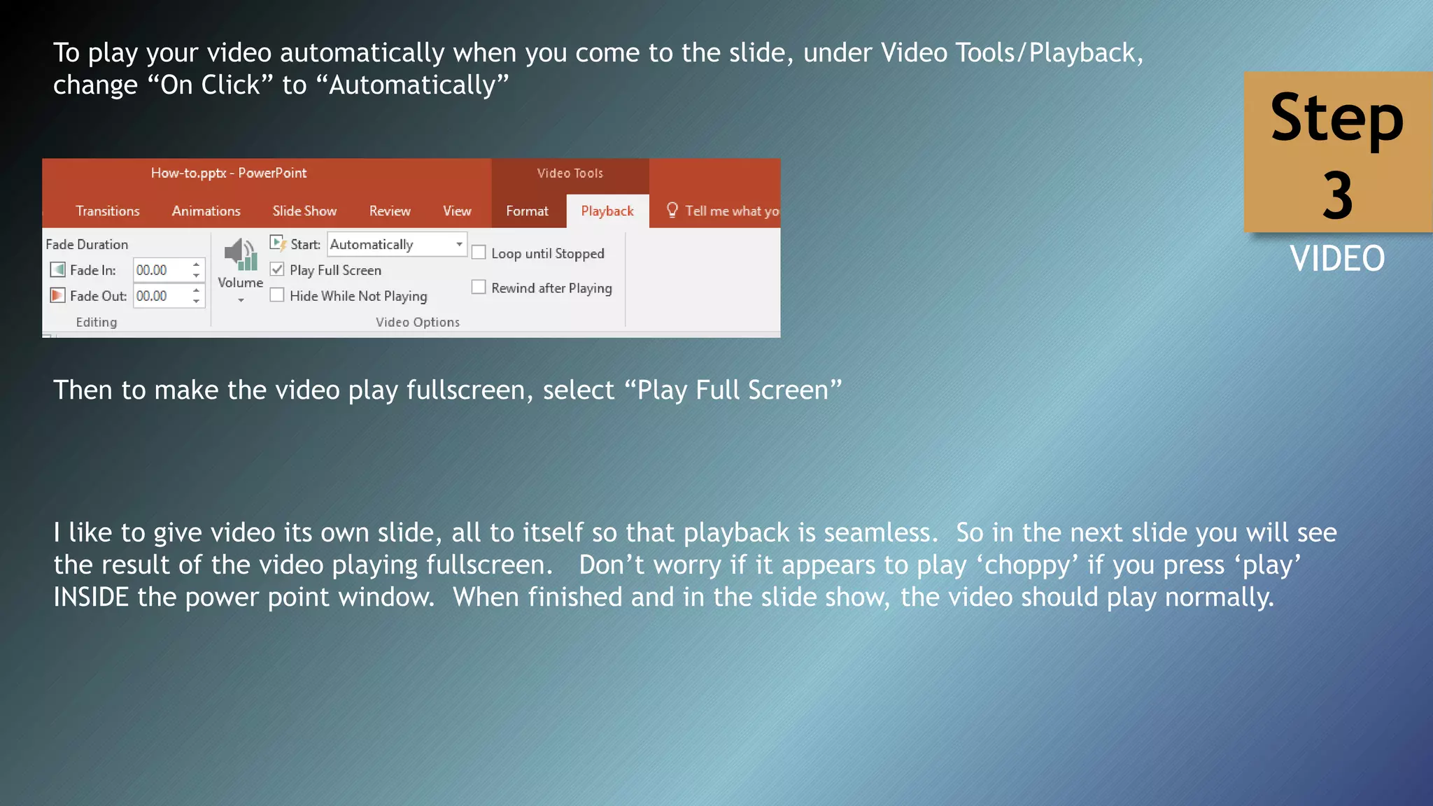 To play your video automatically when you come to the slide, under Video Tools/Playback,
change “On Click” to “Automatically”
I like to give video its own slide, all to itself so that playback is seamless. So in the next slide you will see
the result of the video playing fullscreen. Don’t worry if it appears to play ‘choppy’ if you press ‘play’
INSIDE the power point window. When finished and in the slide show, the video should play normally.
Then to make the video play fullscreen, select “Play Full Screen”
Step
3
VIDEO
 