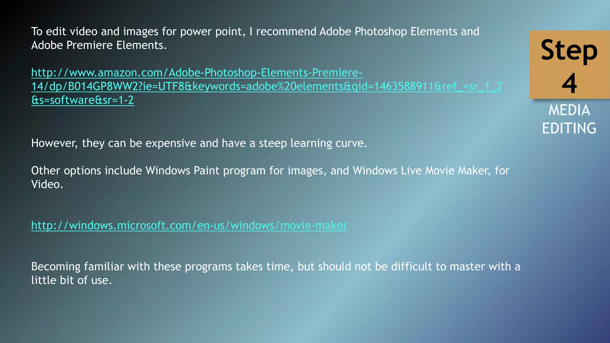 To edit video and images for power point, I recommend Adobe Photoshop Elements and
Adobe Premiere Elements.
http://www.amazon.com/Adobe-Photoshop-Elements-Premiere-
14/dp/B014GP8WW2?ie=UTF8&keywords=adobe%20elements&qid=1463588911&ref_=sr_1_2
&s=software&sr=1-2
However, they can be expensive and have a steep learning curve.
Other options include Windows Paint program for images, and Windows Live Movie Maker, for
Video.
http://windows.microsoft.com/en-us/windows/movie-maker
Becoming familiar with these programs takes time, but should not be difficult to master with a
little bit of use.
MEDIA
EDITING
Step
4
 