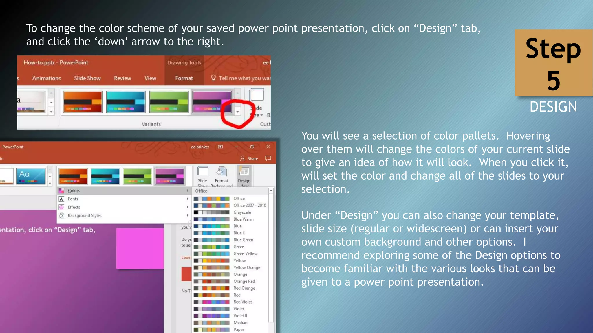 To change the color scheme of your saved power point presentation, click on “Design” tab,
and click the ‘down’ arrow to the right.
You will see a selection of color pallets. Hovering
over them will change the colors of your current slide
to give an idea of how it will look. When you click it,
will set the color and change all of the slides to your
selection.
Under “Design” you can also change your template,
slide size (regular or widescreen) or can insert your
own custom background and other options. I
recommend exploring some of the Design options to
become familiar with the various looks that can be
given to a power point presentation.
Step
5
DESIGN
 