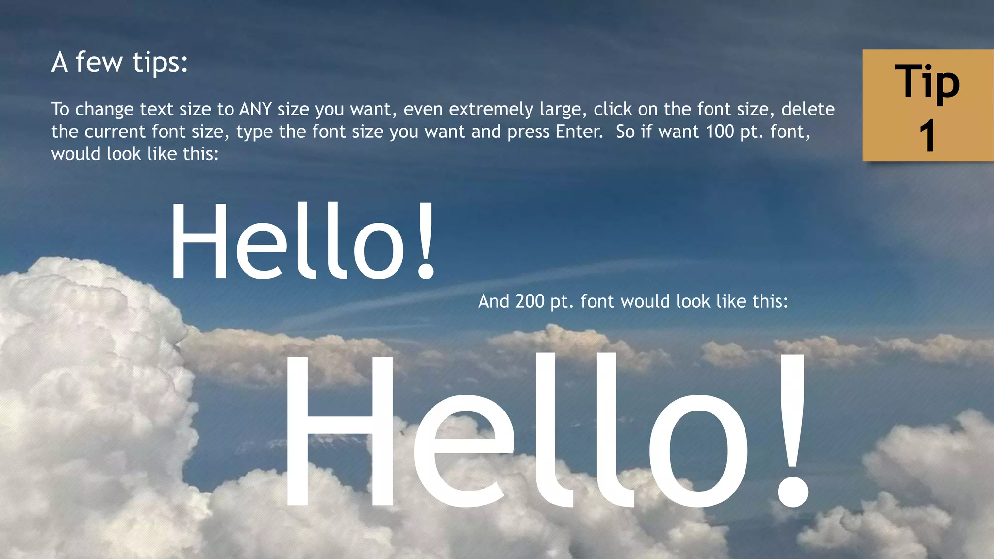 A few tips:
To change text size to ANY size you want, even extremely large, click on the font size, delete
the current font size, type the font size you want and press Enter. So if want 100 pt. font,
would look like this:
Hello! And 200 pt. font would look like this:
Hello!
Tip
1
 