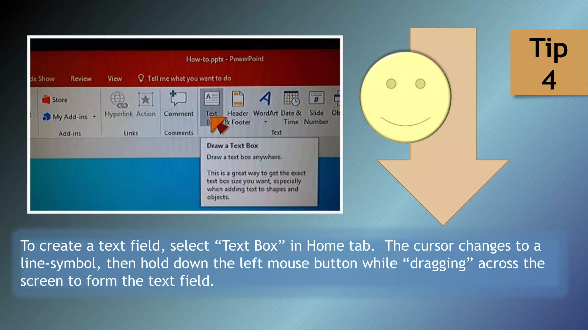 To create a text field, select “Text Box” in Home tab. The cursor changes to a
line-symbol, then hold down the left mouse button while “dragging” across the
screen to form the text field.
Tip
4
 