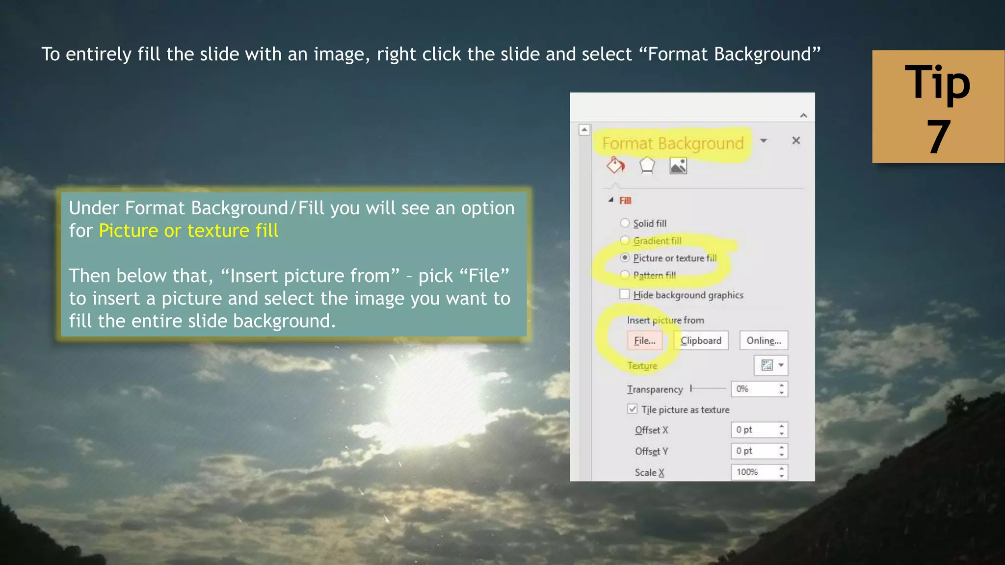 To entirely fill the slide with an image, right click the slide and select “Format Background”
Under Format Background/Fill you will see an option
for Picture or texture fill
Then below that, “Insert picture from” – pick “File”
to insert a picture and select the image you want to
fill the entire slide background.
Tip
7
 