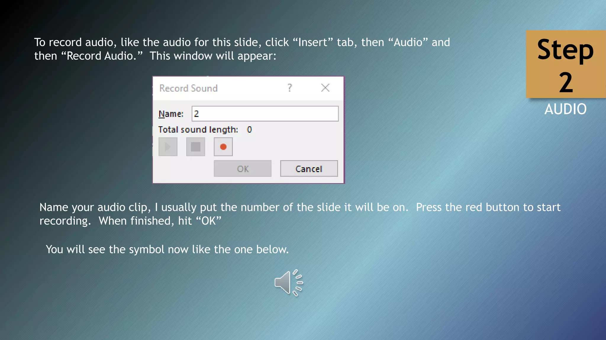 To record audio, like the audio for this slide, click “Insert” tab, then “Audio” and
then “Record Audio.” This window will appear:
Name your audio clip, I usually put the number of the slide it will be on. Press the red button to start
recording. When finished, hit “OK”
You will see the symbol now like the one below.
Step
2
AUDIO
 